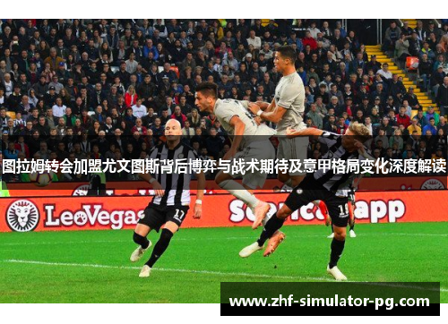 图拉姆转会加盟尤文图斯背后博弈与战术期待及意甲格局变化深度解读